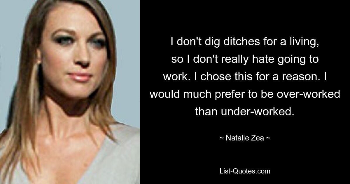 I don't dig ditches for a living, so I don't really hate going to work. I chose this for a reason. I would much prefer to be over-worked than under-worked. — © Natalie Zea