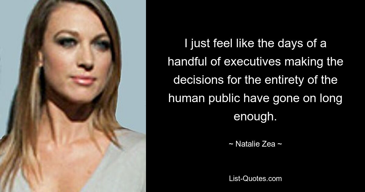 I just feel like the days of a handful of executives making the decisions for the entirety of the human public have gone on long enough. — © Natalie Zea