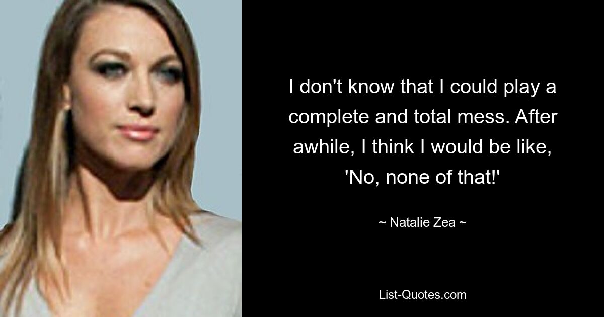 I don't know that I could play a complete and total mess. After awhile, I think I would be like, 'No, none of that!' — © Natalie Zea