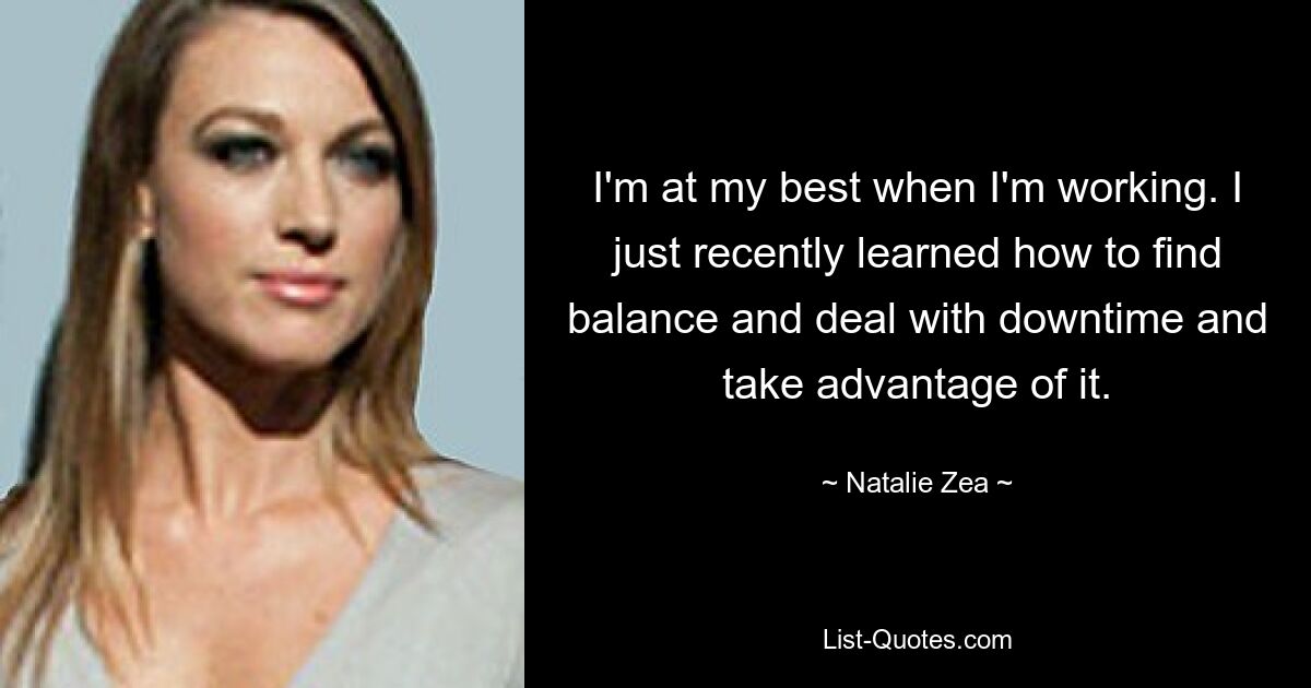 I'm at my best when I'm working. I just recently learned how to find balance and deal with downtime and take advantage of it. — © Natalie Zea