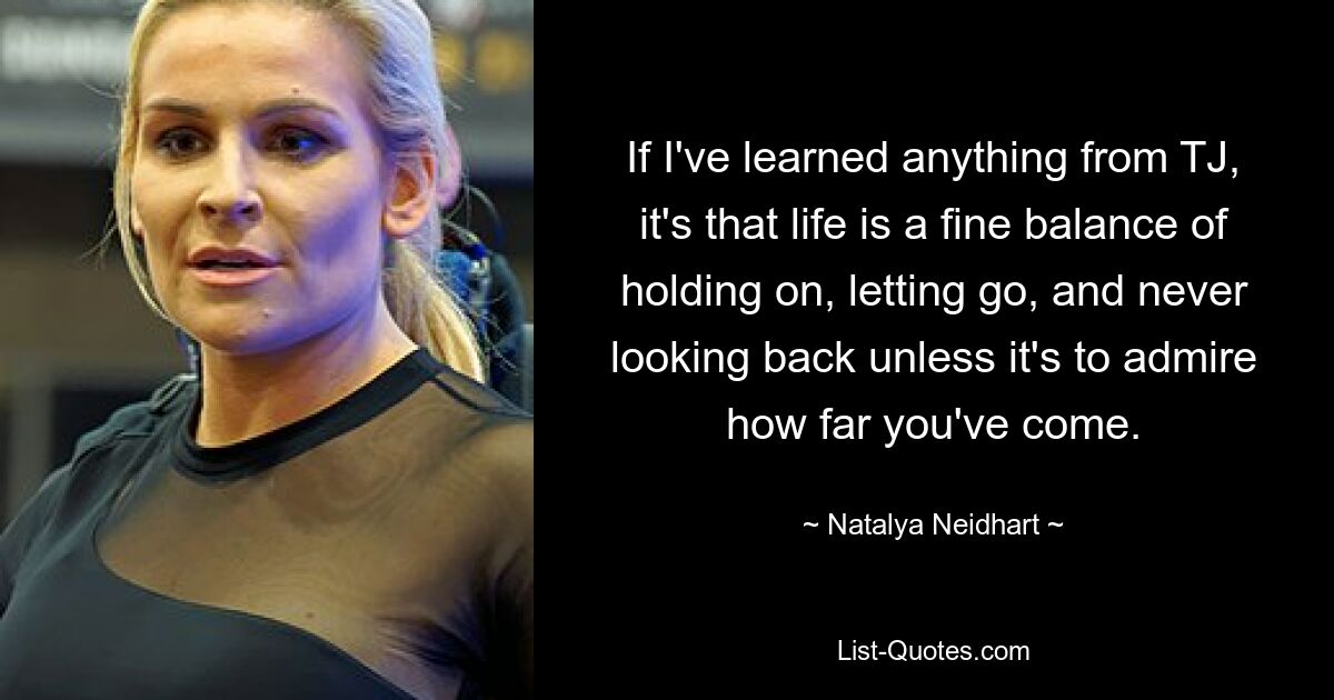 If I've learned anything from TJ, it's that life is a fine balance of holding on, letting go, and never looking back unless it's to admire how far you've come. — © Natalya Neidhart