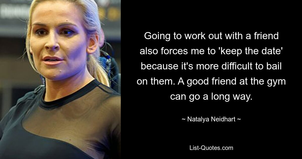 Going to work out with a friend also forces me to 'keep the date' because it's more difficult to bail on them. A good friend at the gym can go a long way. — © Natalya Neidhart