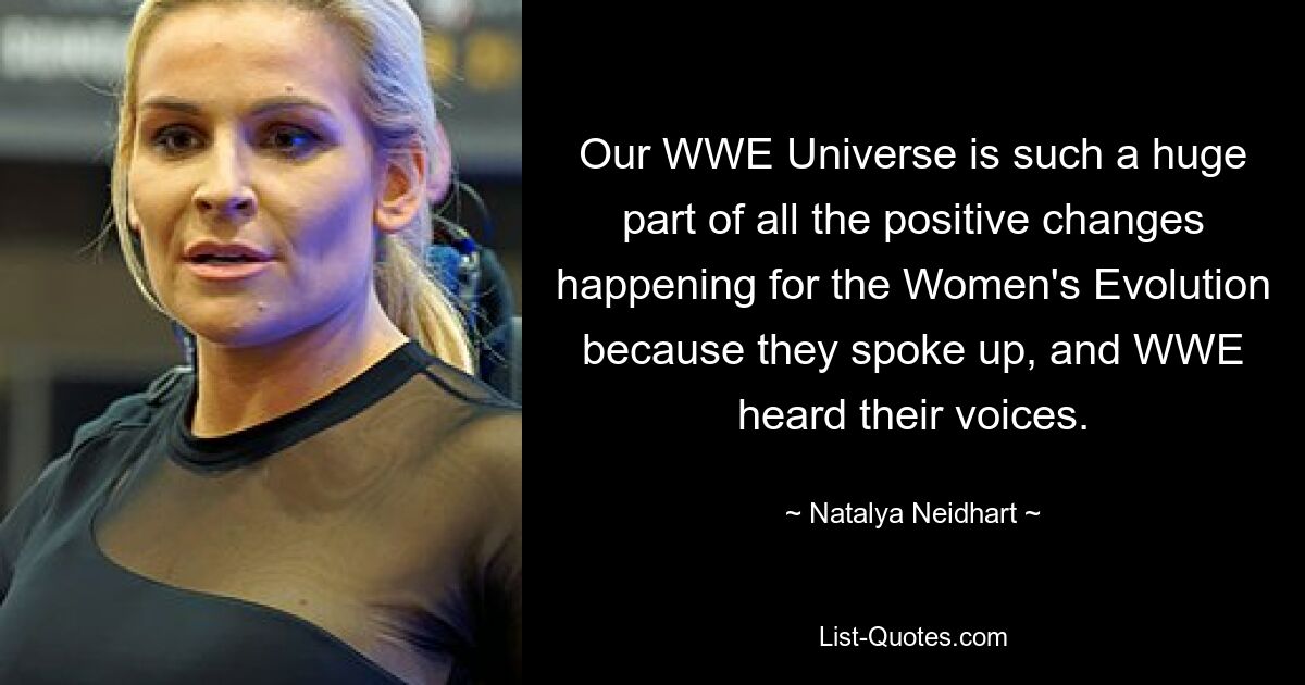 Our WWE Universe is such a huge part of all the positive changes happening for the Women's Evolution because they spoke up, and WWE heard their voices. — © Natalya Neidhart