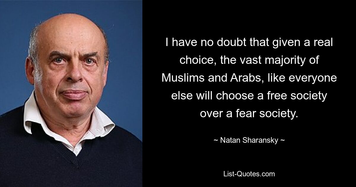 I have no doubt that given a real choice, the vast majority of Muslims and Arabs, like everyone else will choose a free society over a fear society. — © Natan Sharansky