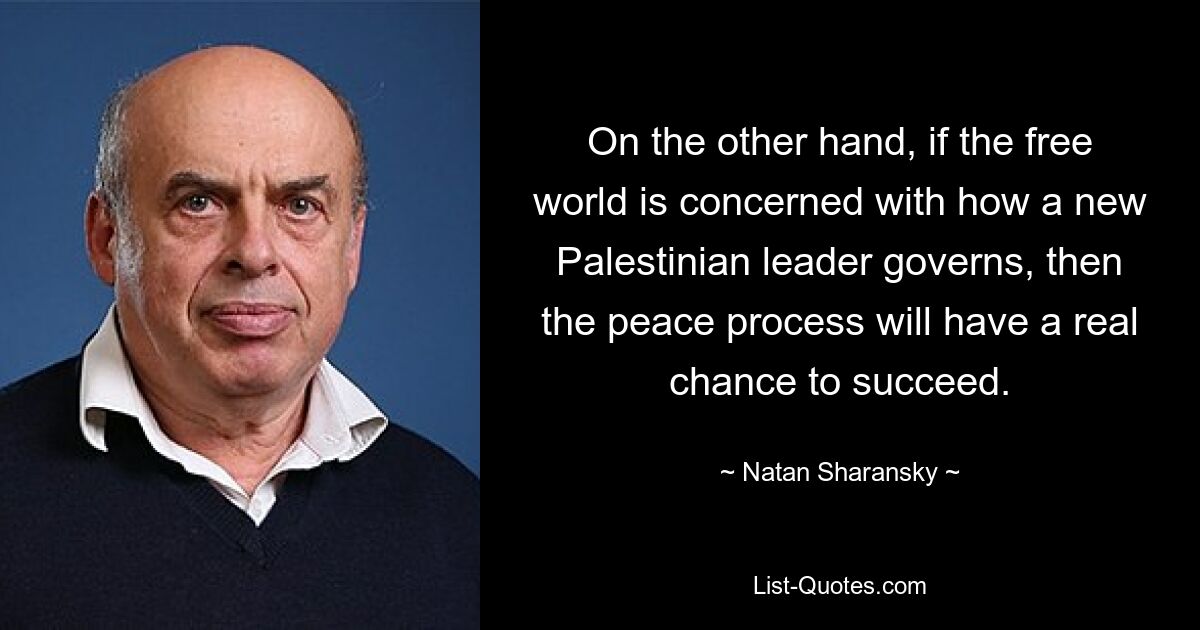 On the other hand, if the free world is concerned with how a new Palestinian leader governs, then the peace process will have a real chance to succeed. — © Natan Sharansky