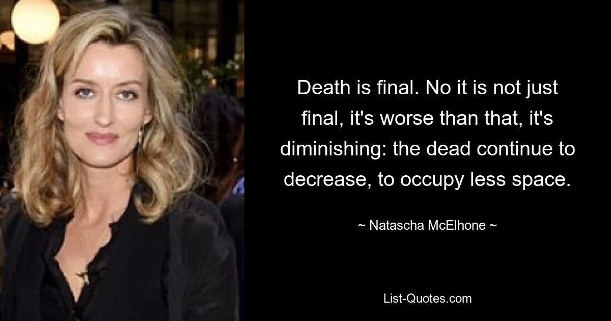 Death is final. No it is not just final, it's worse than that, it's diminishing: the dead continue to decrease, to occupy less space. — © Natascha McElhone