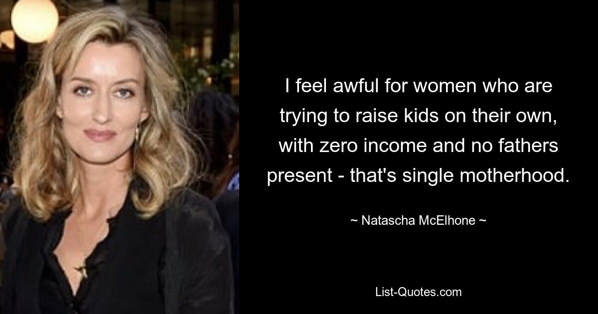 I feel awful for women who are trying to raise kids on their own, with zero income and no fathers present - that's single motherhood. — © Natascha McElhone