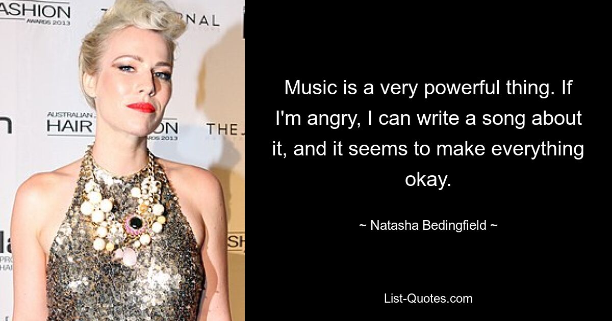 Music is a very powerful thing. If I'm angry, I can write a song about it, and it seems to make everything okay. — © Natasha Bedingfield