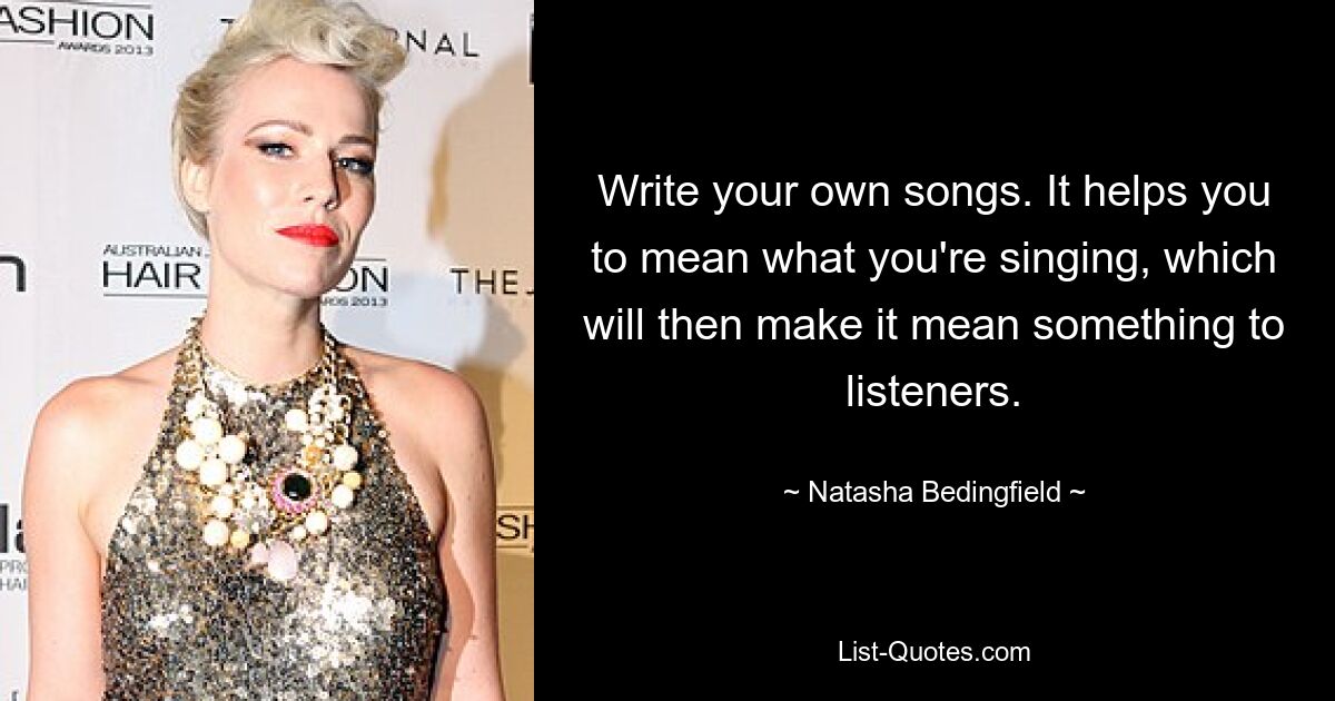 Write your own songs. It helps you to mean what you're singing, which will then make it mean something to listeners. — © Natasha Bedingfield