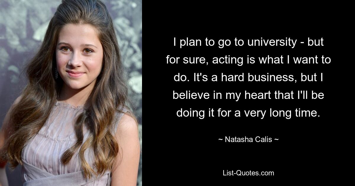 I plan to go to university - but for sure, acting is what I want to do. It's a hard business, but I believe in my heart that I'll be doing it for a very long time. — © Natasha Calis