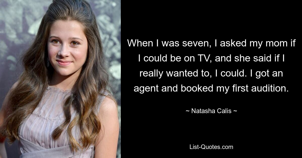 When I was seven, I asked my mom if I could be on TV, and she said if I really wanted to, I could. I got an agent and booked my first audition. — © Natasha Calis