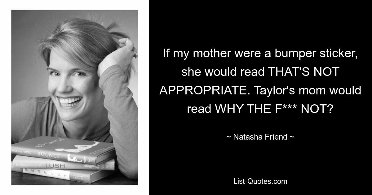 If my mother were a bumper sticker, she would read THAT'S NOT APPROPRIATE. Taylor's mom would read WHY THE F*** NOT? — © Natasha Friend