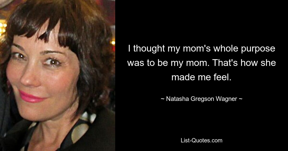 I thought my mom's whole purpose was to be my mom. That's how she made me feel. — © Natasha Gregson Wagner