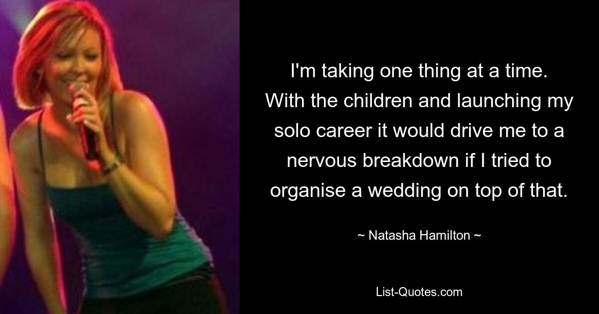 I'm taking one thing at a time. With the children and launching my solo career it would drive me to a nervous breakdown if I tried to organise a wedding on top of that. — © Natasha Hamilton