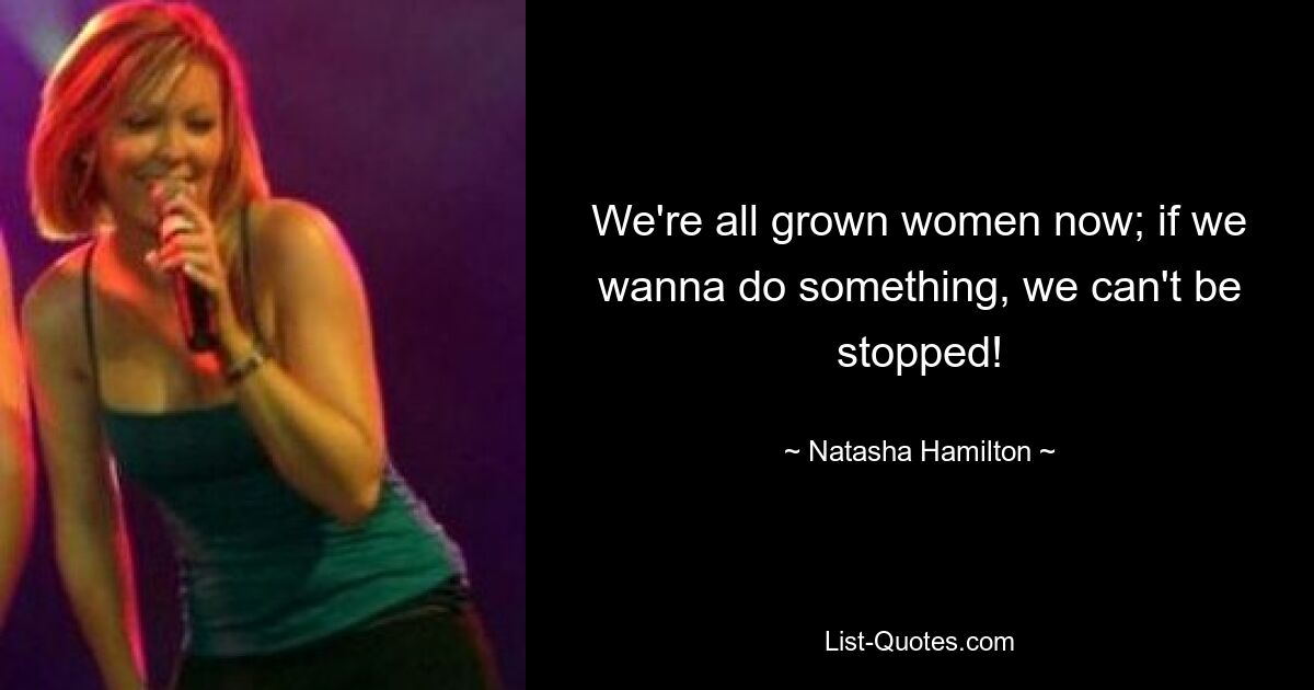 We're all grown women now; if we wanna do something, we can't be stopped! — © Natasha Hamilton