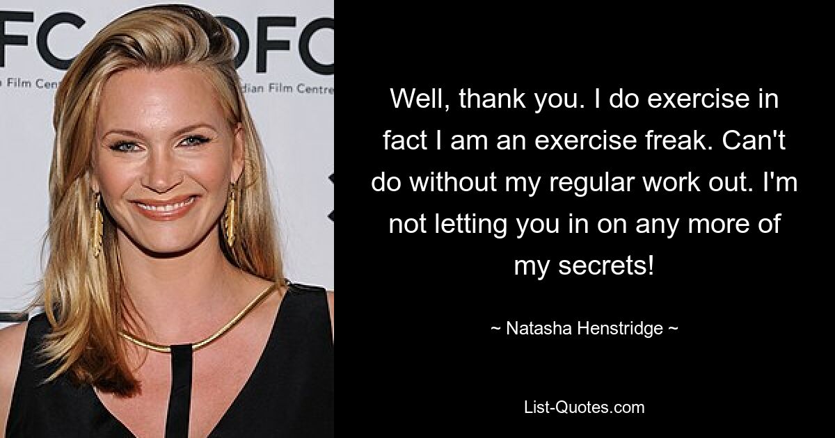 Well, thank you. I do exercise in fact I am an exercise freak. Can't do without my regular work out. I'm not letting you in on any more of my secrets! — © Natasha Henstridge