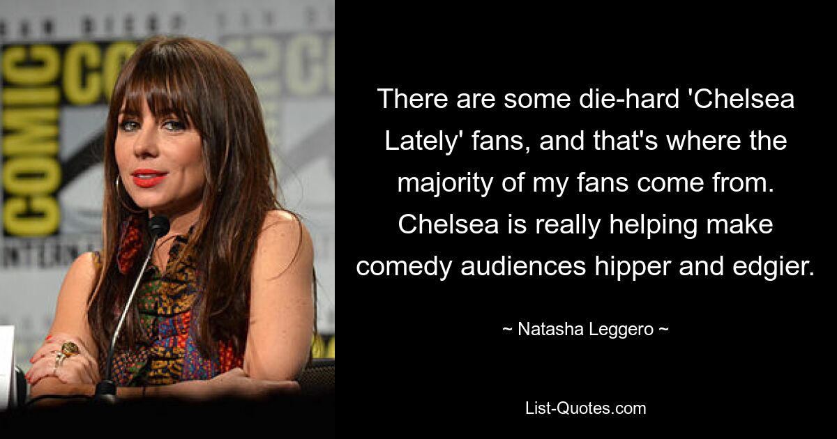 There are some die-hard 'Chelsea Lately' fans, and that's where the majority of my fans come from. Chelsea is really helping make comedy audiences hipper and edgier. — © Natasha Leggero