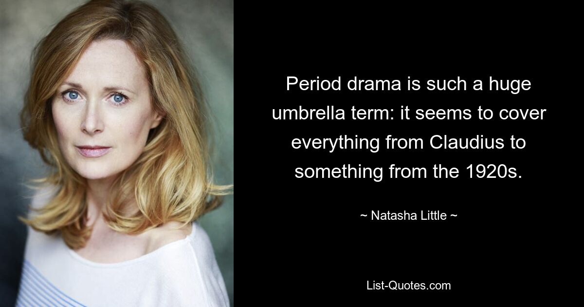 Period drama is such a huge umbrella term: it seems to cover everything from Claudius to something from the 1920s. — © Natasha Little