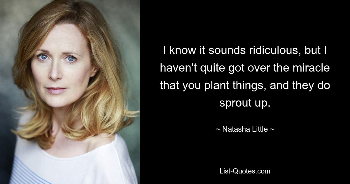 I know it sounds ridiculous, but I haven't quite got over the miracle that you plant things, and they do sprout up. — © Natasha Little