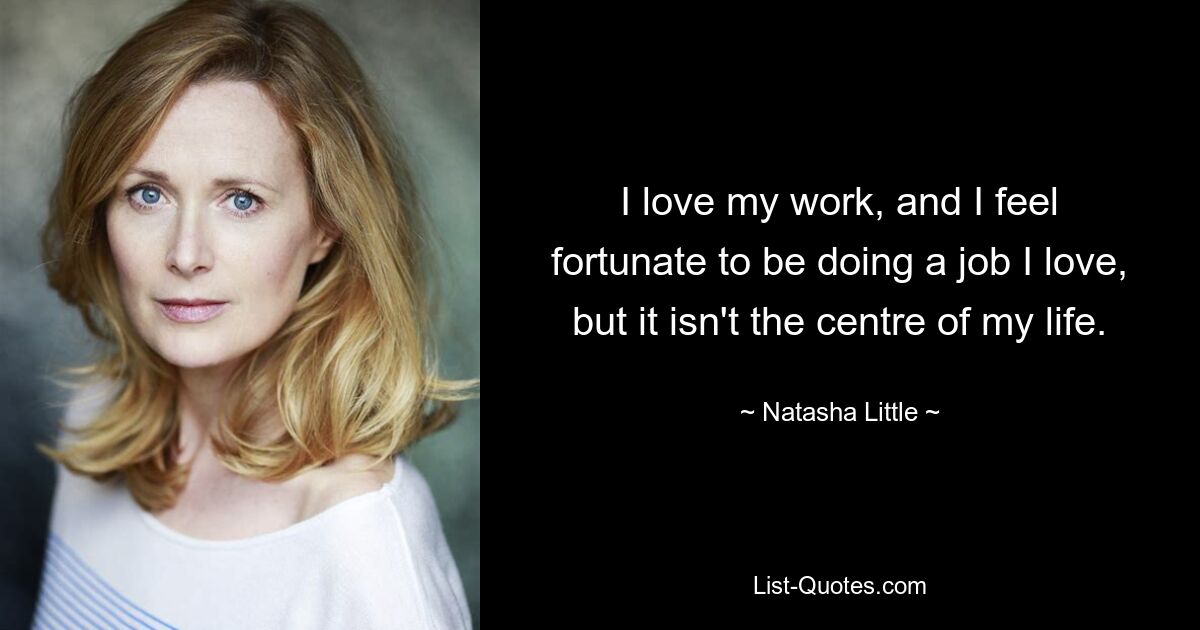 I love my work, and I feel fortunate to be doing a job I love, but it isn't the centre of my life. — © Natasha Little