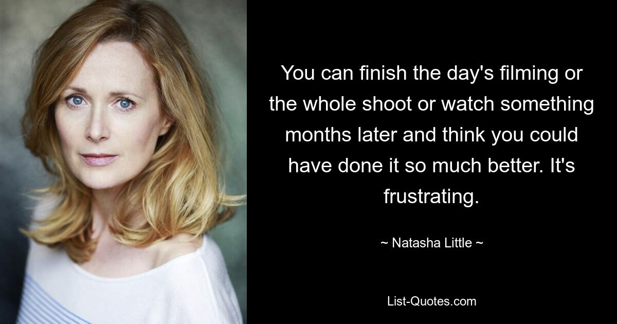 You can finish the day's filming or the whole shoot or watch something months later and think you could have done it so much better. It's frustrating. — © Natasha Little