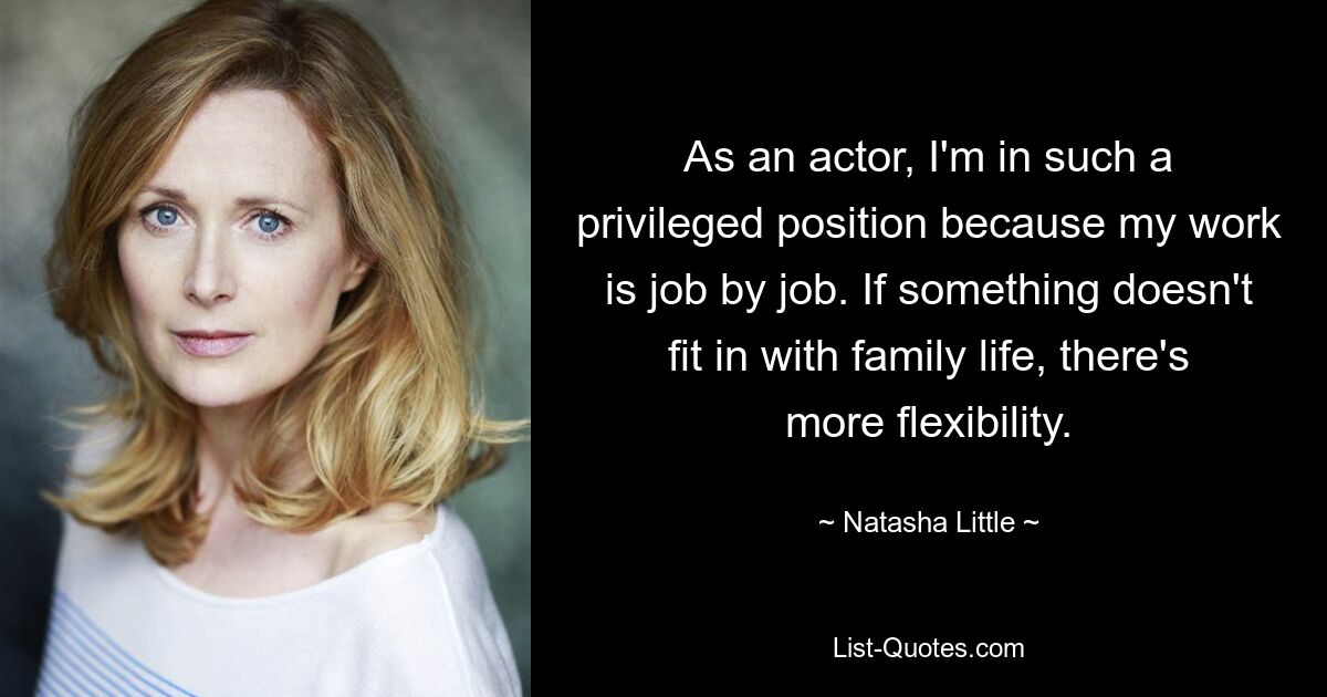 As an actor, I'm in such a privileged position because my work is job by job. If something doesn't fit in with family life, there's more flexibility. — © Natasha Little