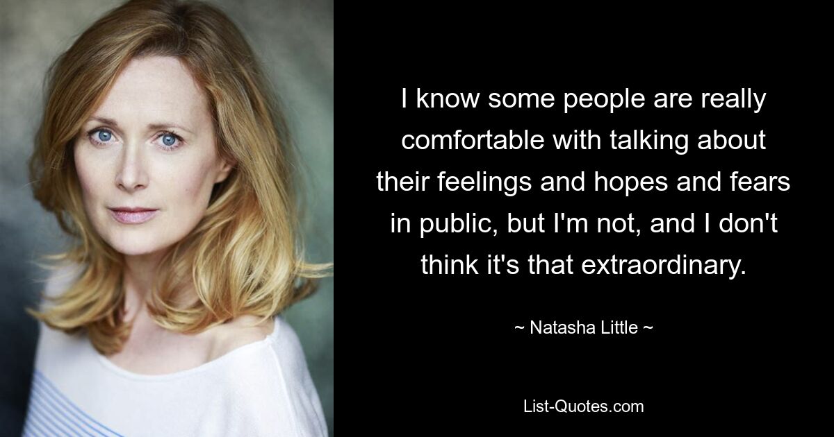 I know some people are really comfortable with talking about their feelings and hopes and fears in public, but I'm not, and I don't think it's that extraordinary. — © Natasha Little