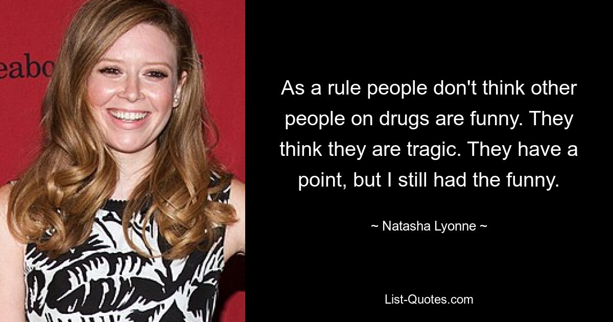 As a rule people don't think other people on drugs are funny. They think they are tragic. They have a point, but I still had the funny. — © Natasha Lyonne