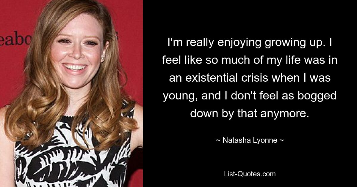 I'm really enjoying growing up. I feel like so much of my life was in an existential crisis when I was young, and I don't feel as bogged down by that anymore. — © Natasha Lyonne