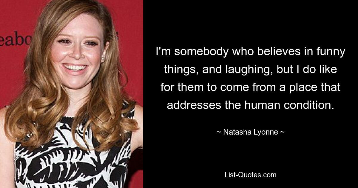 I'm somebody who believes in funny things, and laughing, but I do like for them to come from a place that addresses the human condition. — © Natasha Lyonne