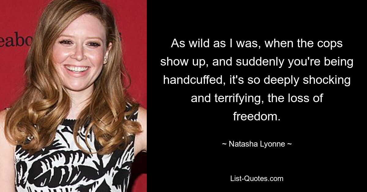 As wild as I was, when the cops show up, and suddenly you're being handcuffed, it's so deeply shocking and terrifying, the loss of freedom. — © Natasha Lyonne