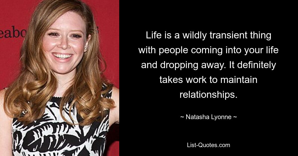 Life is a wildly transient thing with people coming into your life and dropping away. It definitely takes work to maintain relationships. — © Natasha Lyonne