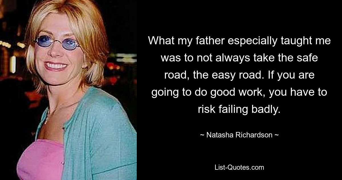 What my father especially taught me was to not always take the safe road, the easy road. If you are going to do good work, you have to risk failing badly. — © Natasha Richardson