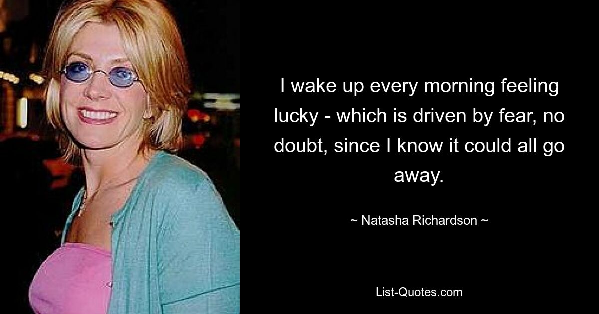 I wake up every morning feeling lucky - which is driven by fear, no doubt, since I know it could all go away. — © Natasha Richardson