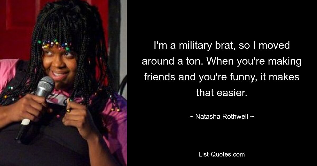 I'm a military brat, so I moved around a ton. When you're making friends and you're funny, it makes that easier. — © Natasha Rothwell