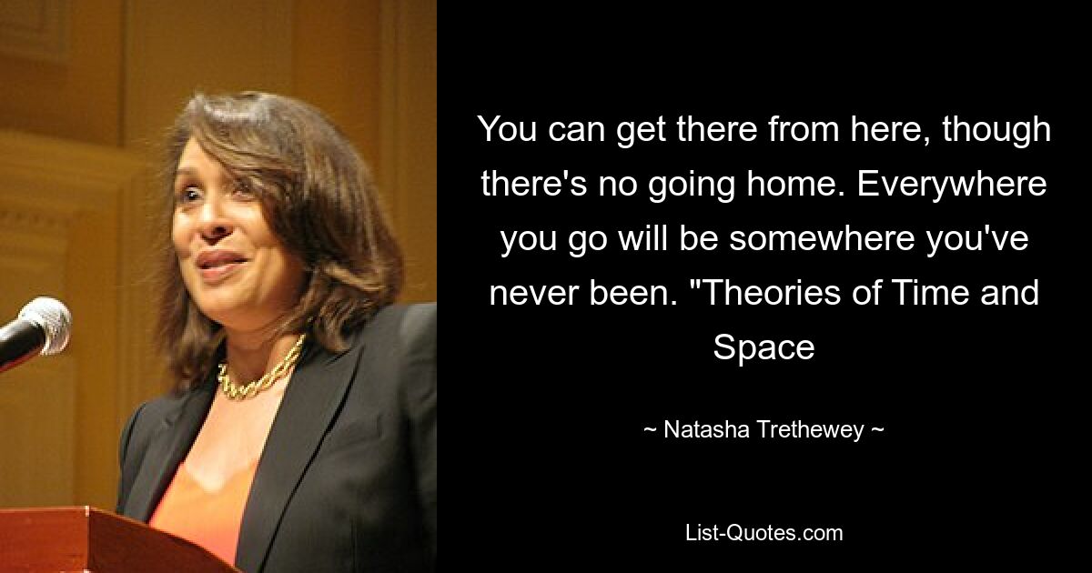 You can get there from here, though there's no going home. Everywhere you go will be somewhere you've never been. "Theories of Time and Space — © Natasha Trethewey