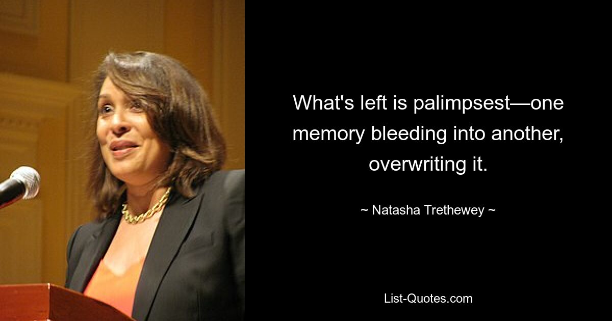 Was übrig bleibt, ist das Palimpsest – eine Erinnerung, die in eine andere übergeht und sie überschreibt. — © Natasha Trethewey