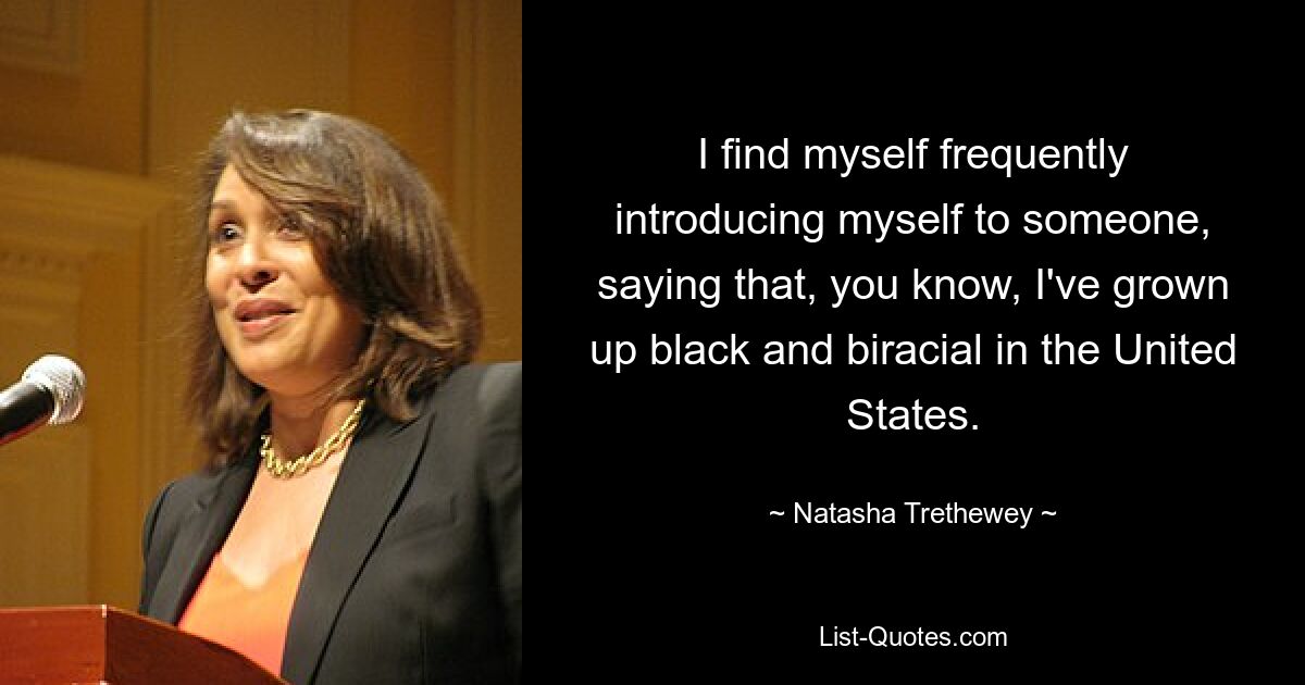 I find myself frequently introducing myself to someone, saying that, you know, I've grown up black and biracial in the United States. — © Natasha Trethewey