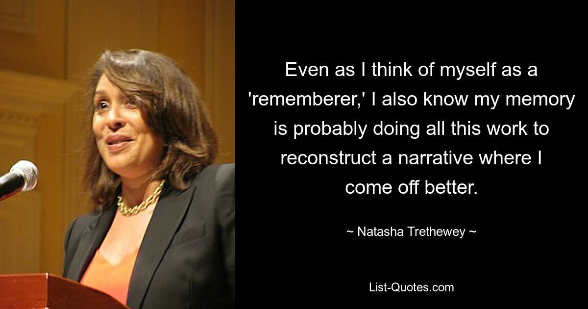 Even as I think of myself as a 'rememberer,' I also know my memory is probably doing all this work to reconstruct a narrative where I come off better. — © Natasha Trethewey