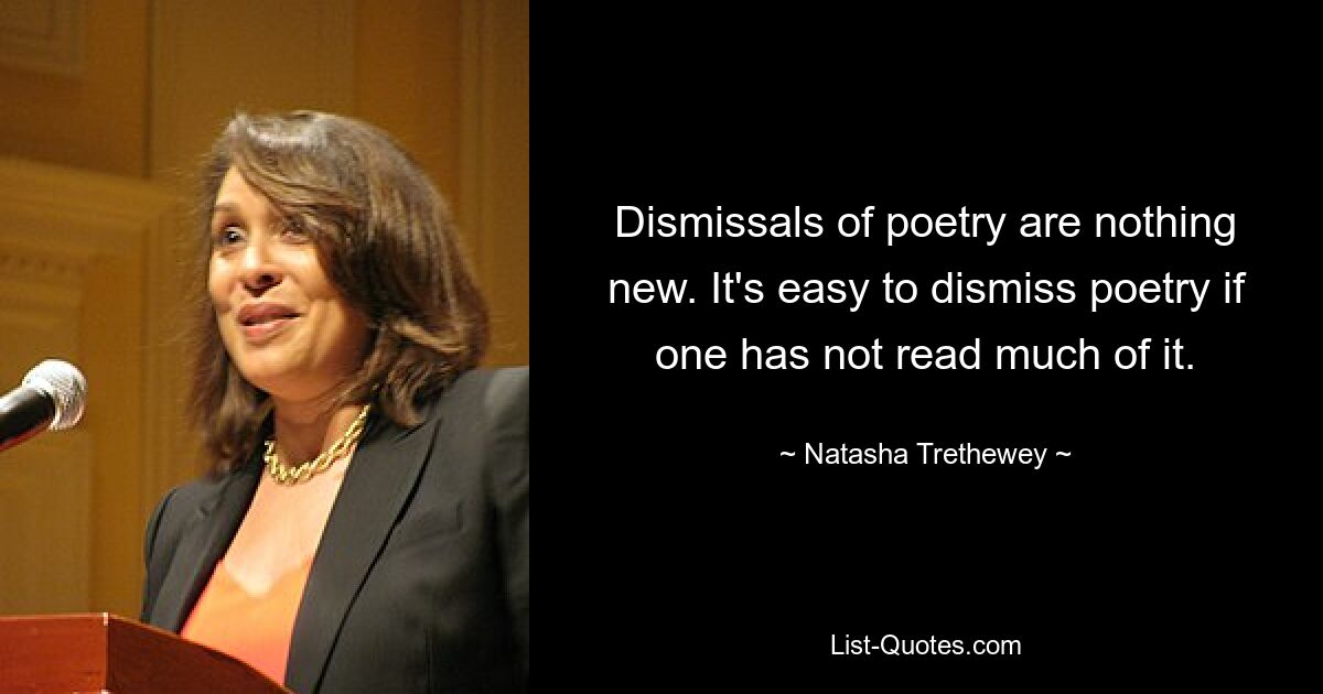 Dismissals of poetry are nothing new. It's easy to dismiss poetry if one has not read much of it. — © Natasha Trethewey