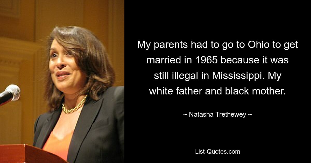 My parents had to go to Ohio to get married in 1965 because it was still illegal in Mississippi. My white father and black mother. — © Natasha Trethewey