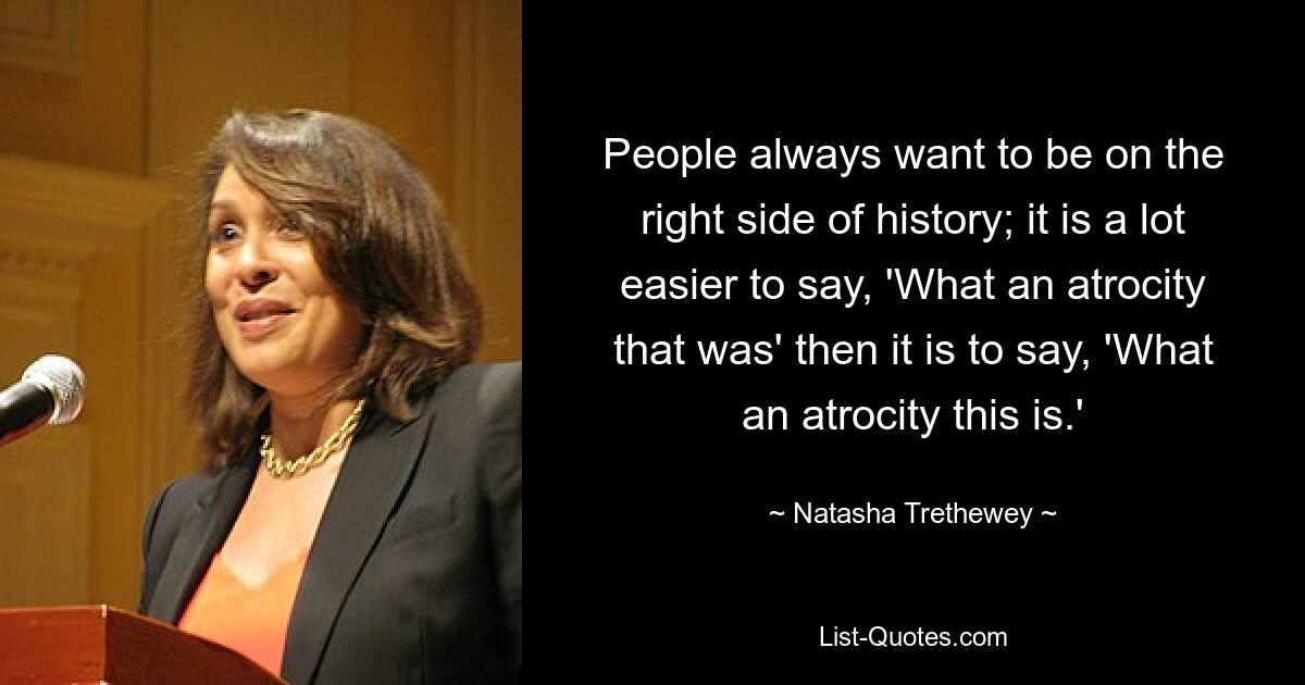 People always want to be on the right side of history; it is a lot easier to say, 'What an atrocity that was' then it is to say, 'What an atrocity this is.' — © Natasha Trethewey