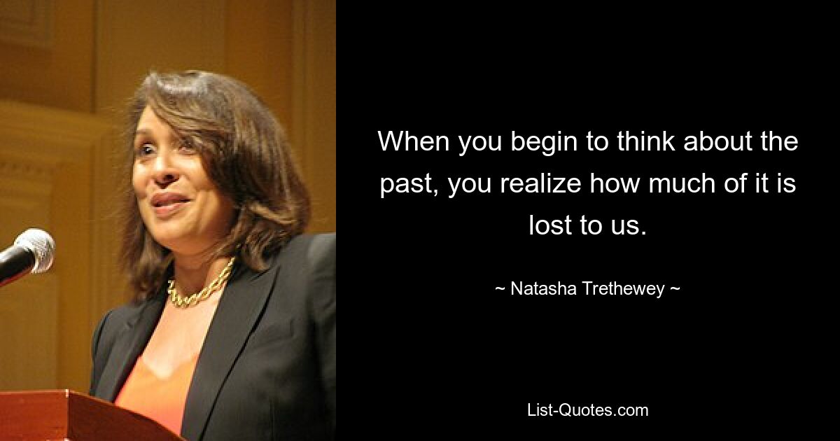 When you begin to think about the past, you realize how much of it is lost to us. — © Natasha Trethewey