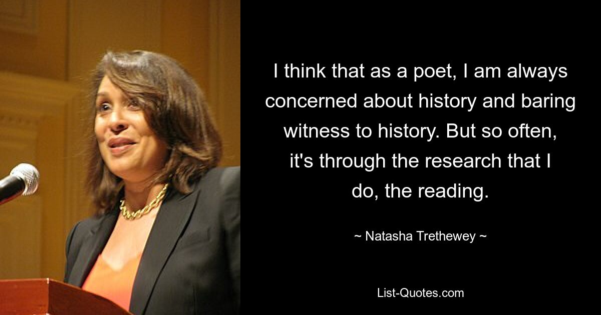 I think that as a poet, I am always concerned about history and baring witness to history. But so often, it's through the research that I do, the reading. — © Natasha Trethewey