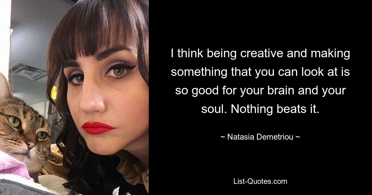 I think being creative and making something that you can look at is so good for your brain and your soul. Nothing beats it. — © Natasia Demetriou