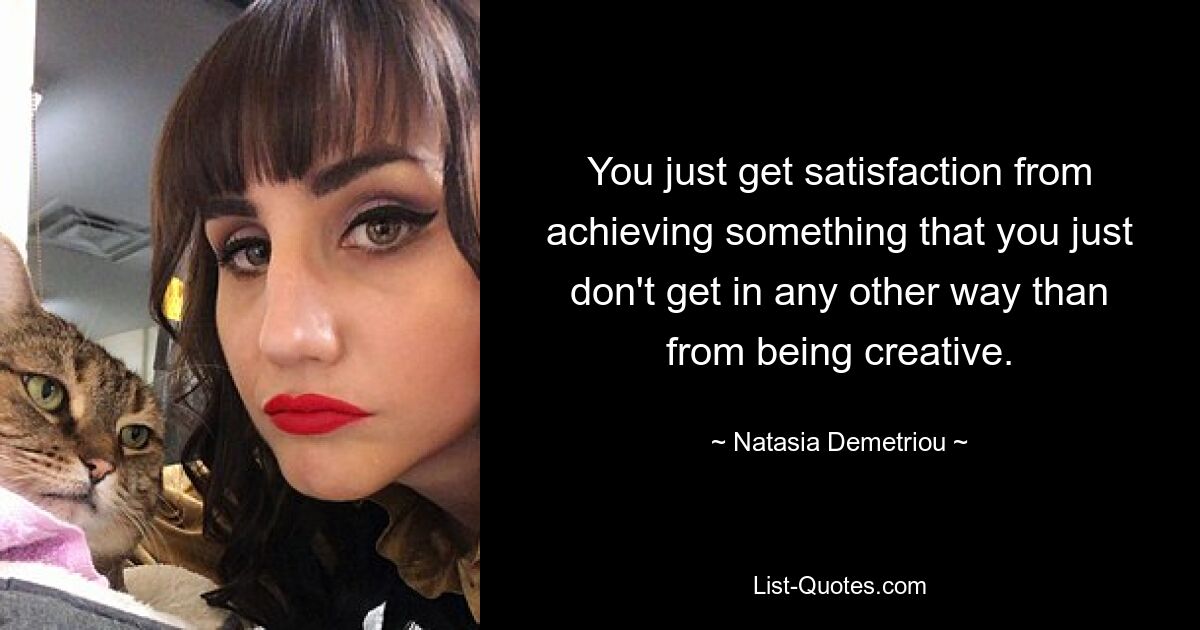 You just get satisfaction from achieving something that you just don't get in any other way than from being creative. — © Natasia Demetriou