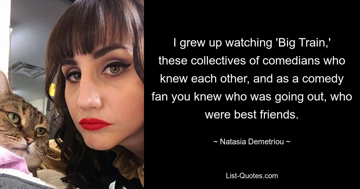 I grew up watching 'Big Train,' these collectives of comedians who knew each other, and as a comedy fan you knew who was going out, who were best friends. — © Natasia Demetriou