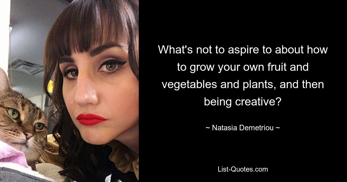 What's not to aspire to about how to grow your own fruit and vegetables and plants, and then being creative? — © Natasia Demetriou