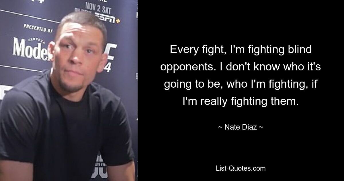 Bei jedem Kampf kämpfe ich gegen blinde Gegner. Ich weiß nicht, wer es sein wird, gegen wen ich kämpfe, ob ich wirklich gegen sie kämpfe. — © Nate Diaz 