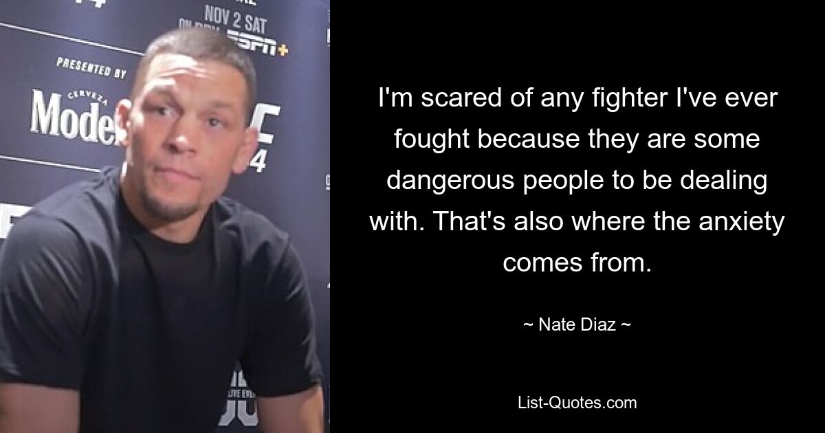 I'm scared of any fighter I've ever fought because they are some dangerous people to be dealing with. That's also where the anxiety comes from. — © Nate Diaz